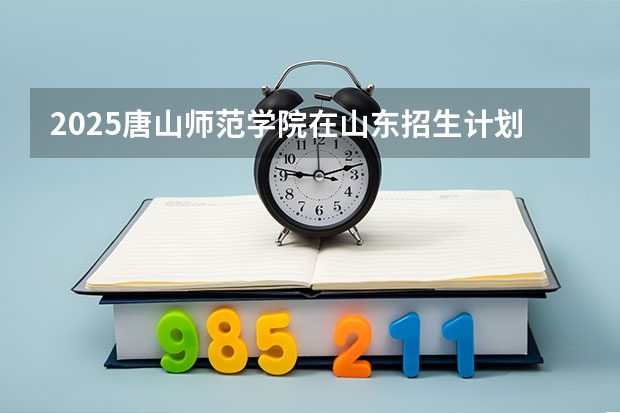2025唐山师范学院在山东招生计划与2024年招生计划对比