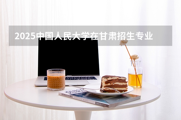 2025中国人民大学在甘肃招生专业有哪些 ？