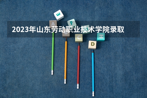 2023年山东劳动职业技术学院录取分数线是多少 山东劳动职业技术学院教育资质如何