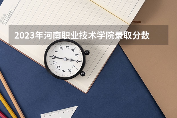 2023年河南职业技术学院录取分数线是多少 河南职业技术学院教育资质如何