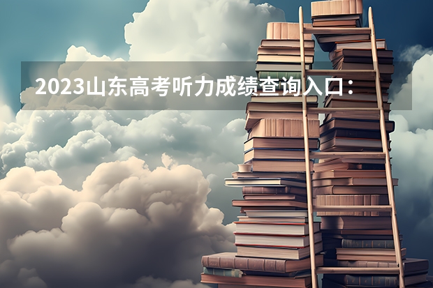 2023山东高考听力成绩查询入口：山东高考听力成绩查询方式有几种 2023山东高考准考证打印截止时间及入口