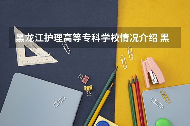 黑龙江护理高等专科学校情况介绍 黑龙江护理高等专科学校专业以及录取分数