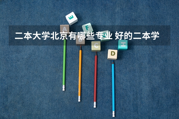 二本大学北京有哪些专业 好的二本学校有哪些？有什么好的专业？谢谢！