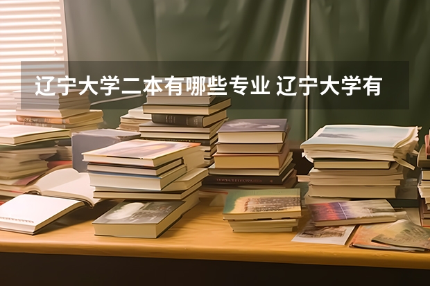 辽宁大学二本有哪些专业 辽宁大学有哪些专业？