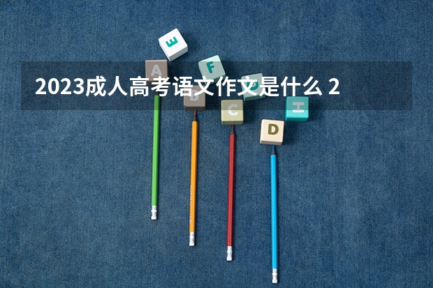 2023成人高考语文作文是什么 2023高考语文作文都考了哪些内容？