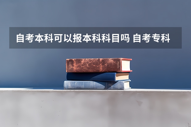 自考本科可以报本科科目吗 自考专科没考完能直接报考本科科目的考试吗？