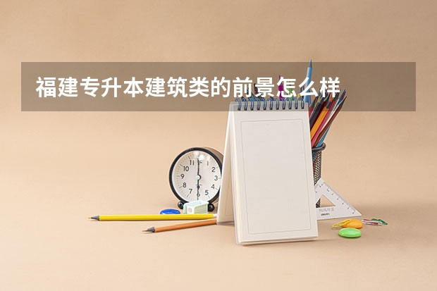 福建专升本建筑类的前景怎么样