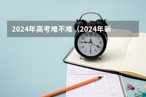 2024年高考难不难（2024年新高考会不会增加难度？）