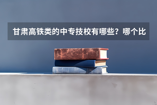 甘肃高铁类的中专技校有哪些？哪个比较好？