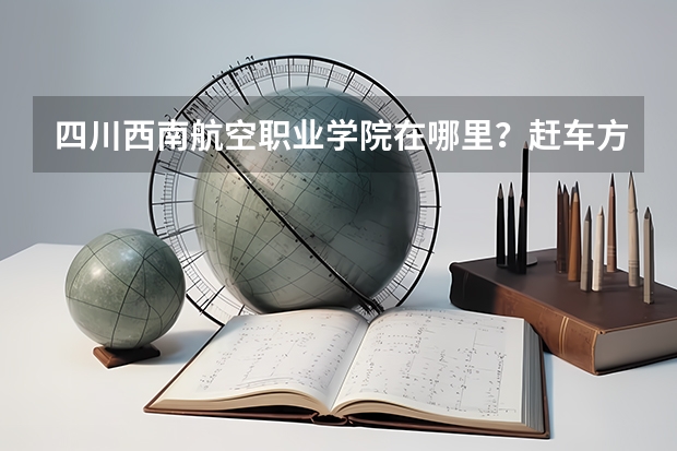 四川西南航空职业学院在哪里？赶车方便不？怎么赶车？