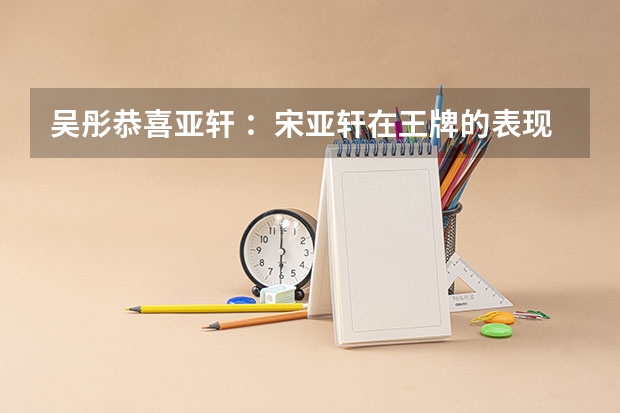 吴彤恭喜亚轩 ：宋亚轩在王牌的表现如何？他的综艺感如何？