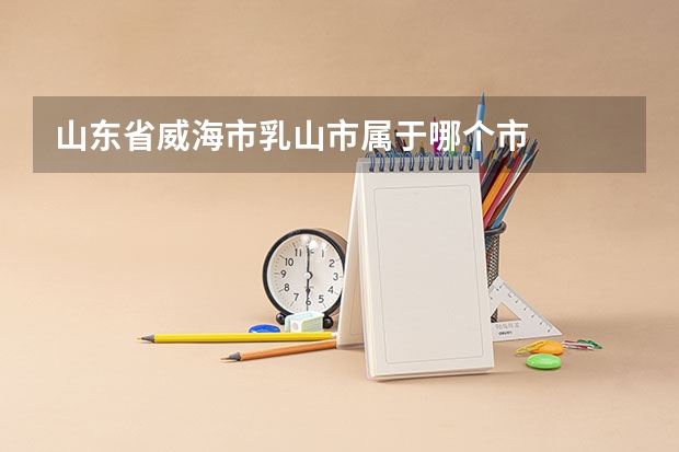 山东省威海市乳山市属于哪个市
