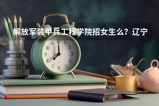 解放军装甲兵工程学院招女生么?辽宁省招女生的军校有哪些?
