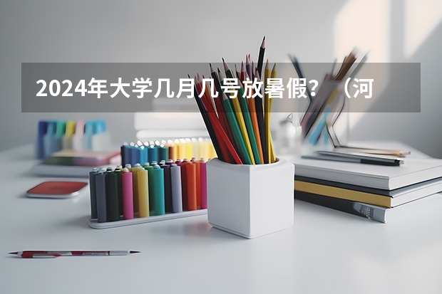 2024年大学几月几号放暑假？（河北省大学开学时间2023秋季）