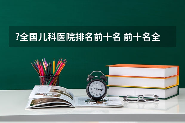 ?全国儿科医院排名前十名 前十名全国儿科医院推荐 机械全国大学排名