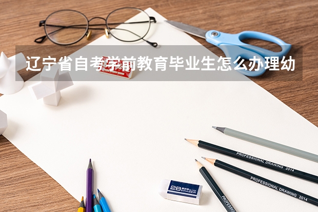 辽宁省自考学前教育毕业生怎么办理幼师证免考？具体时间详细内容需要准备什么？