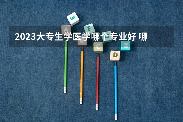 2023大专生学医学哪个专业好 哪些好就业
