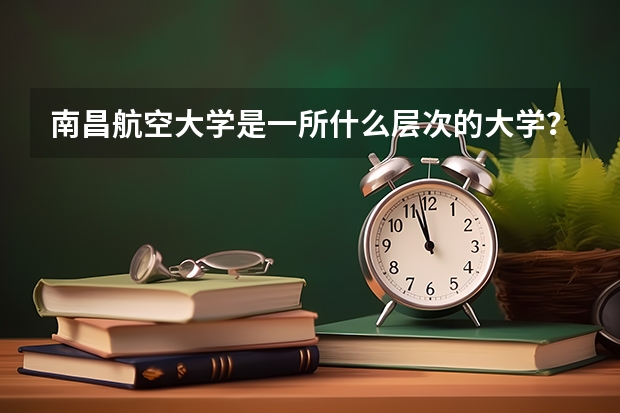 南昌航空大学是一所什么层次的大学？他的优势有什么？