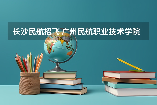 长沙民航招飞 广州民航职业技术学院好，还是长沙航空职业技术好