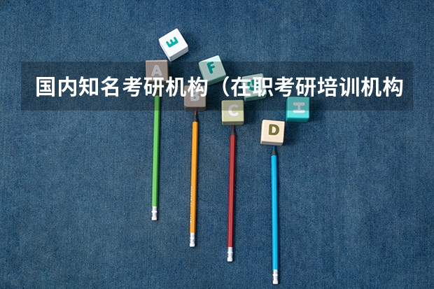国内知名考研机构（在职考研培训机构排名）（考研哪家培训机构比较好？）