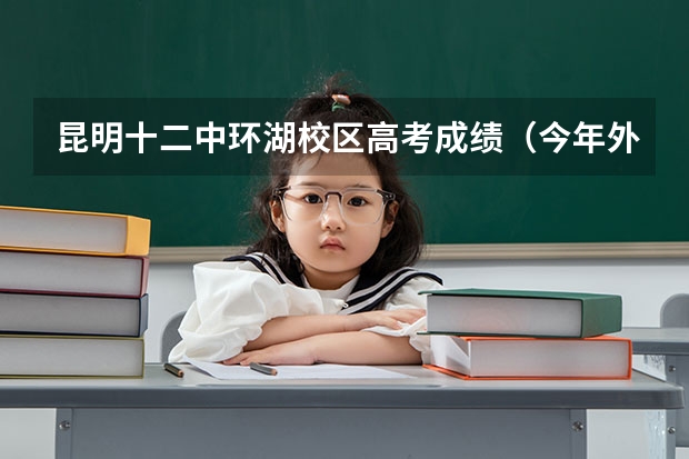 昆明十二中环湖校区高考成绩（今年外籍考生在昆明高考有何规定）