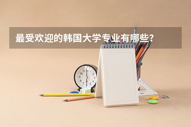 最受欢迎的韩国大学专业有哪些？
