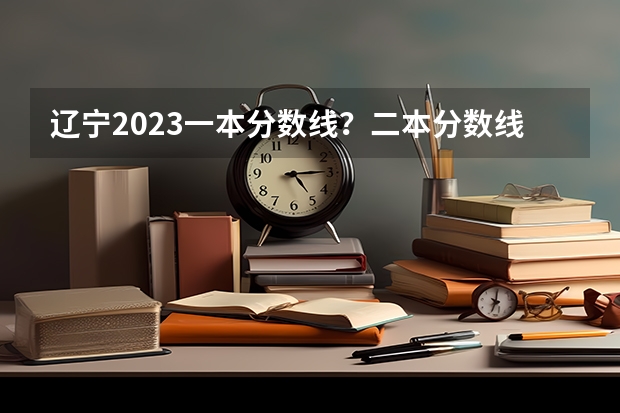 辽宁2023一本分数线？二本分数线？三本分数线？ 全国各地高考分数线汇总2