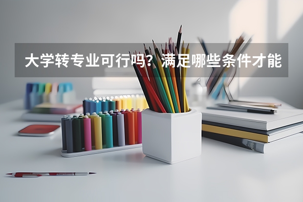 大学转专业可行吗？满足哪些条件才能转专业呢？