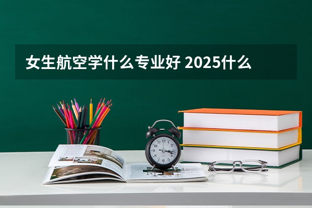 女生航空学什么专业好 2025什么专业值得推荐