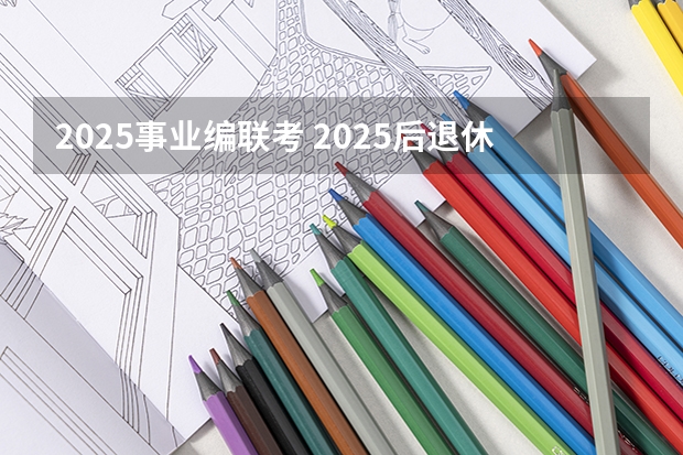 2025事业编联考 2025后退休的事业编退休工资