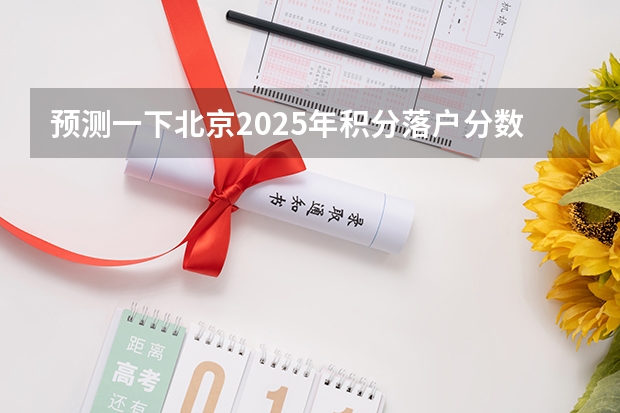 预测一下北京2025年积分落户分数线? 2025年一本分数线