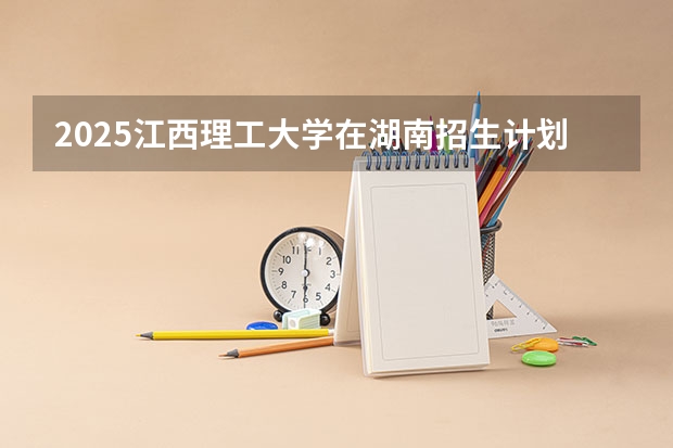 2025江西理工大学在湖南招生计划与2024年招生计划对比