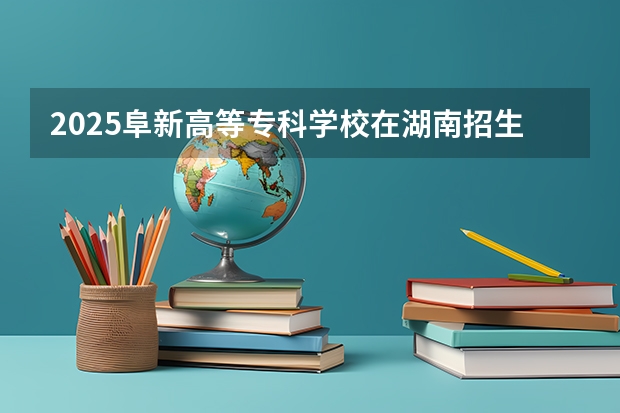 2025阜新高等专科学校在湖南招生计划与2024年招生计划对比