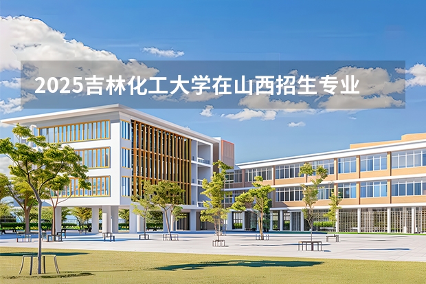 2025吉林化工大学在山西招生专业有哪些 ？（2026参考）