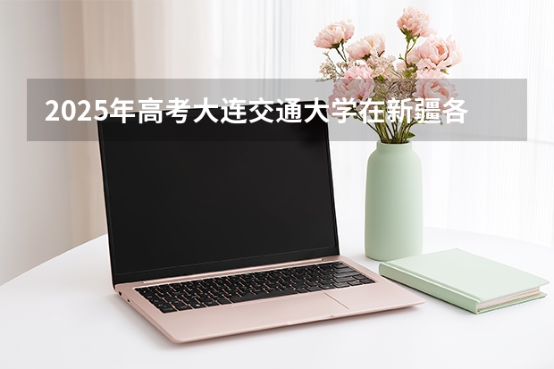 2025年高考大连交通大学在新疆各批次选科要求