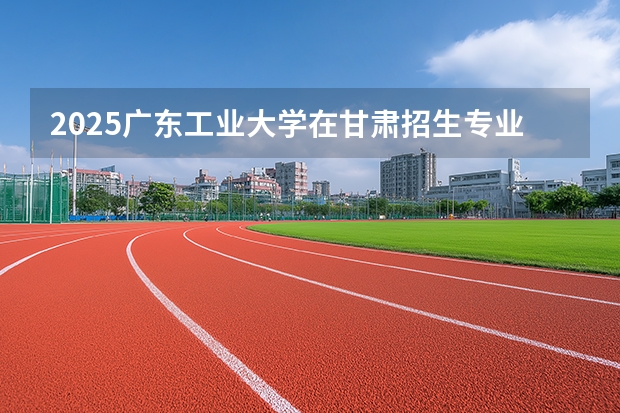 2025广东工业大学在甘肃招生专业有哪些 ？（2026参考）