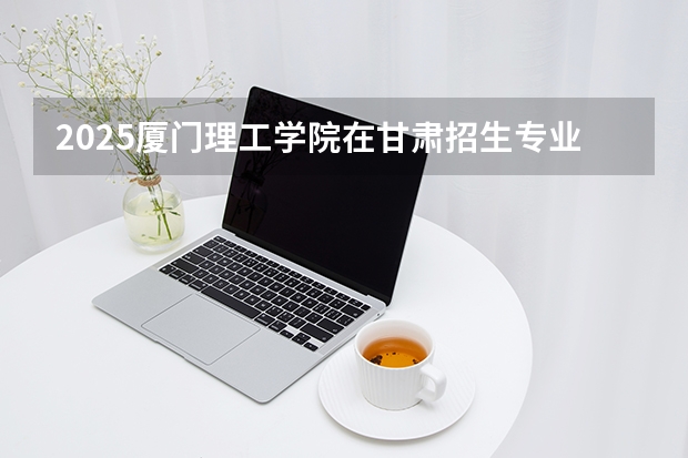 2025厦门理工学院在甘肃招生专业有哪些 ？（2026参考）