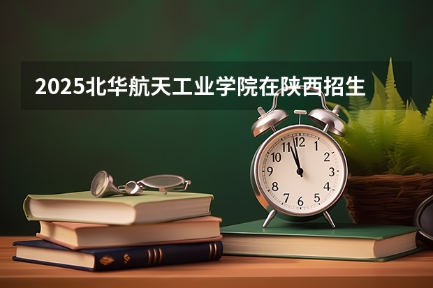2025北华航天工业学院在陕西招生专业有哪些 ？（2026参考）