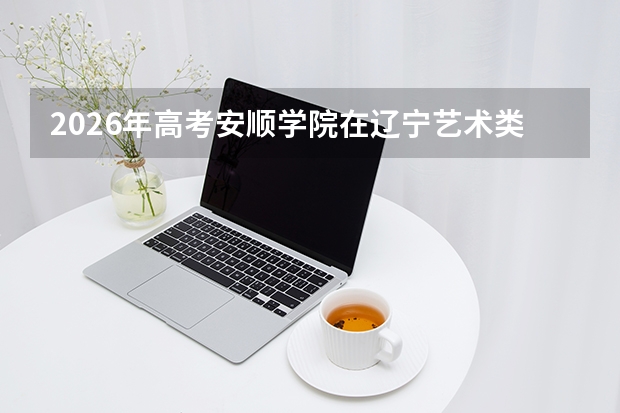 2026年高考安顺学院在辽宁艺术类投档线预测