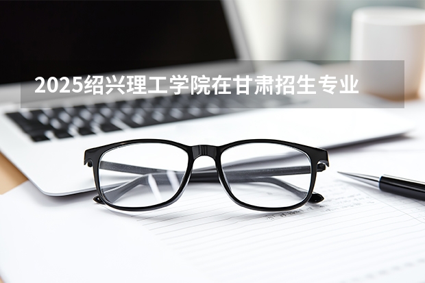 2025绍兴理工学院在甘肃招生专业有哪些 ？（2026参考）