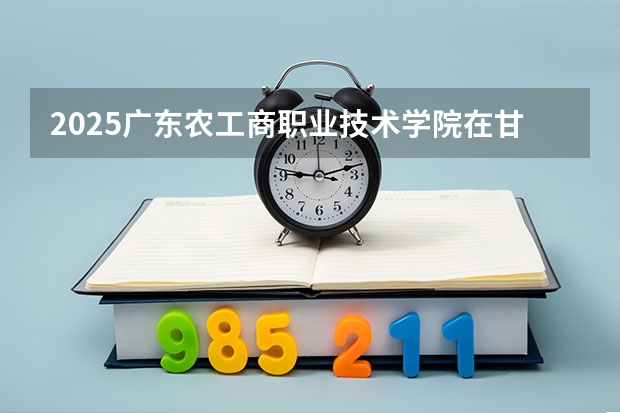 2025广东农工商职业技术学院在甘肃招生专业有哪些 ？（2026参考）