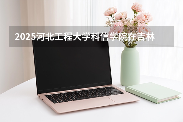2025河北工程大学科信学院在吉林招生专业有哪些 ？（2026参考）