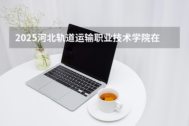 2025河北轨道运输职业技术学院在海南招生专业有哪些 ？（2026参考）