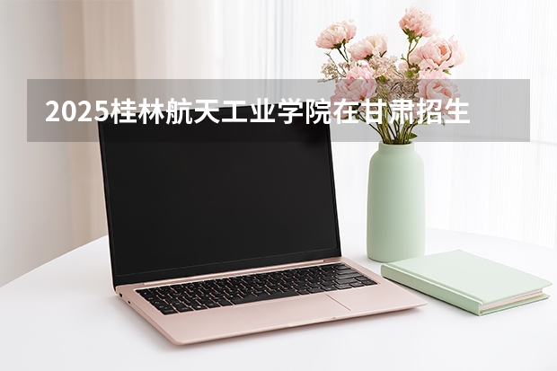 2025桂林航天工业学院在甘肃招生专业有哪些 ？（2026参考）