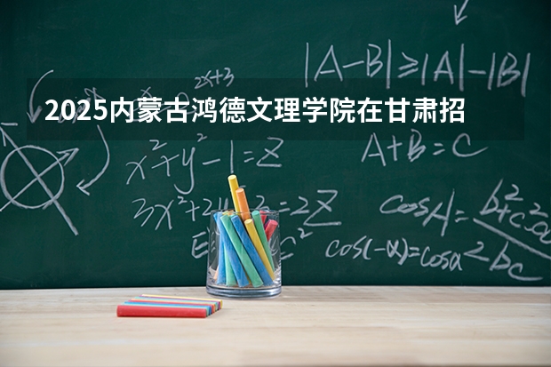 2025内蒙古鸿德文理学院在甘肃招生专业有哪些 ？（2026参考）