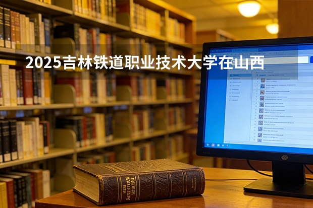 2025吉林铁道职业技术大学在山西招生专业有哪些 ？（2026参考）