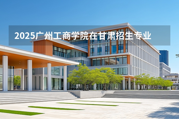 2025广州工商学院在甘肃招生专业有哪些 ？（2026参考）