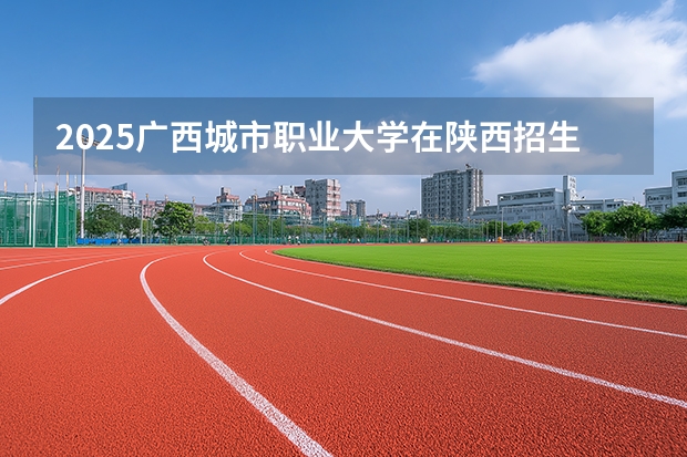 2025广西城市职业大学在陕西招生专业有哪些 ？（2026参考）