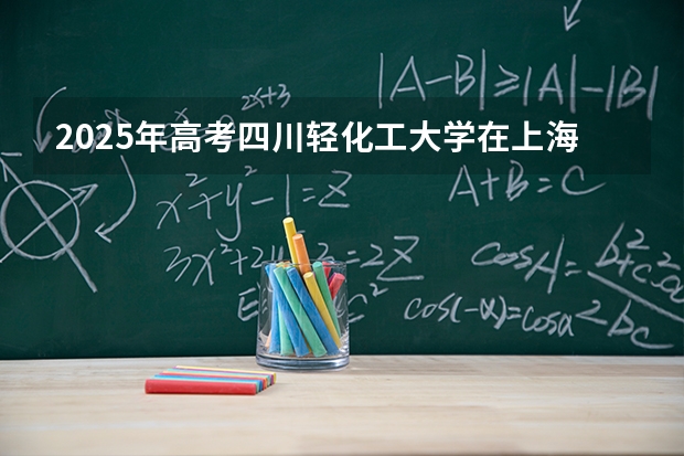 2025年高考四川轻化工大学在上海各批次选科要求
