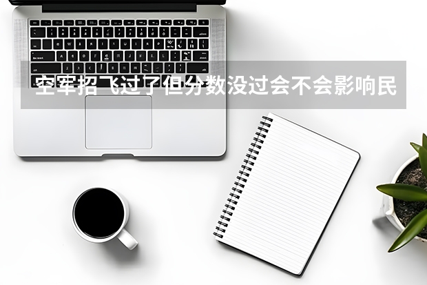 空军招飞过了但分数没过会不会影响民航录取（四川广汉民航飞行学院飞行技术专业的学费和分数线）